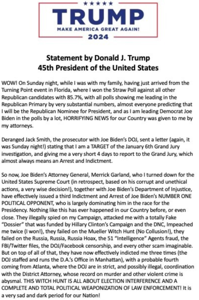 Trump 2024: Make America Great Again Statement by Donald J Trump, 45th President of the United States Wow! On Sunday night, while I was with my family, having just arrived from the Turning Point event in Florida, where I won the Straw Poll against all other Republican candidates by 85.7% with all polls showing me leading in the Republican Primary by very substantial numbers, almost everyone predicting that I will be the Republican Nominee for President, and as I am leading Democrat Joe Biden in the polls by a lot, horrifying news for our country was given to me by my attorneys. Deranged Jack Smith, the prosecutor with Joe Biden's DOJ, sent a letter (again, it was Sunday night!) stating that I am a target of the January 6th grand jury investigation, and giving me a very short 4 days to report to the grand jury, which almost always means an arrest and indictment. So now, Joe Biden's Attorney General, Merrick Garland, who I turned down for the US Supreme Court (in retrospect, based on his corrupt and unethical actions, a very wise decision!), together, with Joe Biden's Department of Justice, have effectively issued a third indictment and arrest of Joe Biden's number one political opponent, who is largely dominating him in the race for the presidency. Nothing like this has ever happened in our country before, or even close. They illegally spied on my campaign, attacked me with a totally fake "dossier" that was funded by Hillary Clinton's campaign and the DNC, impeached me twice (I won!), they failed on the Mueller Witch Hunt (No collusion!) they failed on the Russia, Russia, Russia Hoax, the 51 "Intelligence" agents fraud the FBI/Twitter files, the DOJ/Facebook censorship and every other scam imaginable. But on top of all of that, they have now effectively indicted me three times (the DOJ staffed and runs the DA's office in Manhattan) with a probable fourth coming from Atlanta, where the DOJ are in strict, and possibly illegal, coordination with district attorney, whose record on murder and other violent crime is abysmal. The Witch Hunt is all about election interference and a complete and total political weaponization of law enforcement. It is a very sad and dark period for our nation.