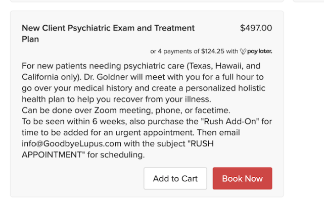 A box that says, "New Client Psychiatric Exam and Treatment Program: $497. For new patients needing psychiatric care (Texas, Hawaii, and California only). Dr. Goldner will meet with you for a full hour to go over your medical history and create a personalized holistic health plan to help you recover from your illness. Can be done over Zoom meeting, phone, or facetime. To be seen within 6 weeks, also purchase the "Rush Add-On" for time to be added for an urgent appointment. Then email info@GoodbyeLupus.com with the subject "RUSH APPOINTMENT" for scheduling."