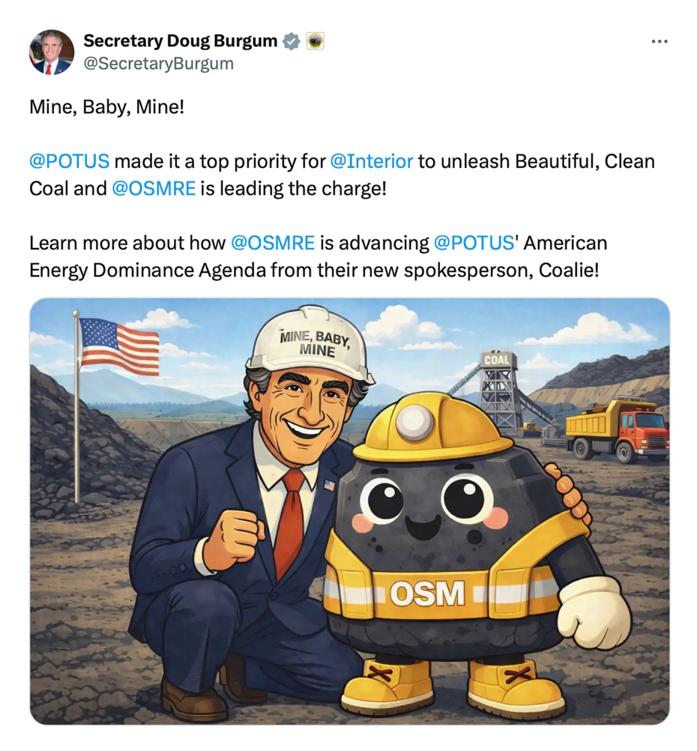 X Post from Secretary Doug Burgum @SecretaryBurgum
that says "Mine, Baby, Mine!

@POTUS
 made it a top priority for 
@Interior
 to unleash Beautiful, Clean Coal and 
@OSMRE
 is leading the charge!

Learn more about how 
@OSMRE
 is advancing 
@POTUS
' American Energy Dominance Agenda from their new spokesperson, Coalie!" with an illustration of a coal lump wearing saftey gear and Doug Bergrum wearing a Mine, Baby, Mine hard hat. 
